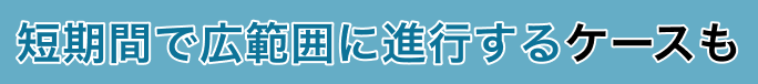 短期間で広範囲に進行するケースも